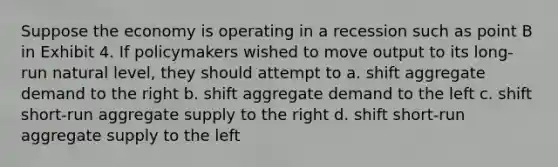 Suppose the economy is operating in a recession such as point B in Exhibit 4. If policymakers wished to move output to its long-run natural level, they should attempt to a. shift aggregate demand to the right b. shift aggregate demand to the left c. shift short-run aggregate supply to the right d. shift short-run aggregate supply to the left