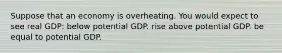 Suppose that an economy is overheating. You would expect to see real GDP: below potential GDP. rise above potential GDP. be equal to potential GDP.