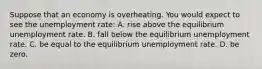 Suppose that an economy is overheating. You would expect to see the unemployment rate: A. rise above the equilibrium unemployment rate. B. fall below the equilibrium unemployment rate. C. be equal to the equilibrium unemployment rate. D. be zero.