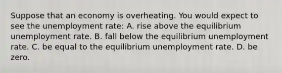 Suppose that an economy is overheating. You would expect to see the unemployment rate: A. rise above the equilibrium unemployment rate. B. fall below the equilibrium unemployment rate. C. be equal to the equilibrium unemployment rate. D. be zero.