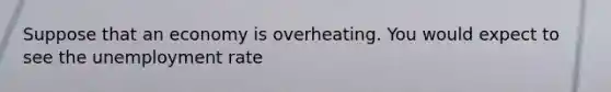 Suppose that an economy is overheating. You would expect to see the unemployment rate