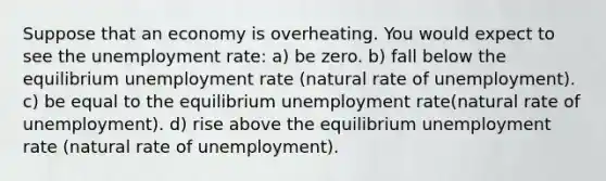 Suppose that an economy is overheating. You would expect to see the unemployment rate: a) be zero. b) fall below the equilibrium unemployment rate (natural rate of unemployment). c) be equal to the equilibrium unemployment rate(natural rate of unemployment). d) rise above the equilibrium unemployment rate (natural rate of unemployment).