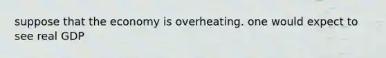 suppose that the economy is overheating. one would expect to see real GDP