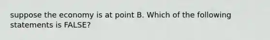 suppose the economy is at point B. Which of the following statements is FALSE?