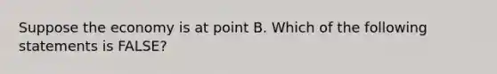 Suppose the economy is at point B. Which of the following statements is FALSE?