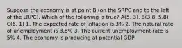 Suppose the economy is at point B (on the SRPC and to the left of the LRPC). Which of the following is true? A(5, 3), B(3.8, 5.8), C(6, 1) 1. The expected rate of inflation is 3% 2. The natural rate of unemployment is 3.8% 3. The current unemployment rate is 5% 4. The economy is producing at potential GDP