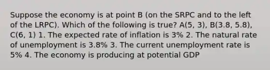 Suppose the economy is at point B (on the SRPC and to the left of the LRPC). Which of the following is true? A(5, 3), B(3.8, 5.8), C(6, 1) 1. The expected rate of inflation is 3% 2. The natural rate of unemployment is 3.8% 3. The current unemployment rate is 5% 4. The economy is producing at potential GDP