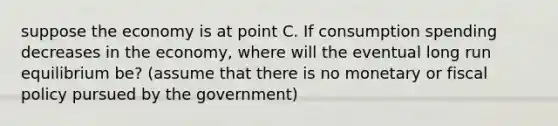 suppose the economy is at point C. If consumption spending decreases in the economy, where will the eventual long run equilibrium be? (assume that there is no monetary or fiscal policy pursued by the government)