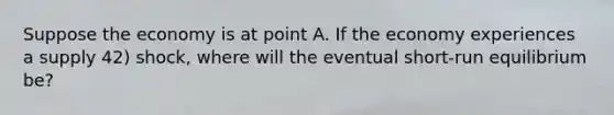 Suppose the economy is at point A. If the economy experiences a supply 42) shock, where will the eventual short-run equilibrium be?