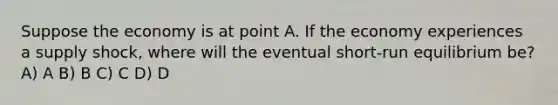 Suppose the economy is at point A. If the economy experiences a supply shock, where will the eventual short-run equilibrium be? A) A B) B C) C D) D