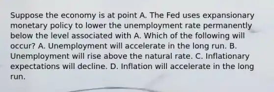 Suppose the economy is at point A. The Fed uses expansionary monetary policy to lower the unemployment rate permanently below the level associated with A. Which of the following will​ occur? A. Unemployment will accelerate in the long run. B. Unemployment will rise above the natural rate. C. Inflationary expectations will decline. D. Inflation will accelerate in the long run.