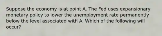 Suppose the economy is at point A. The Fed uses expansionary monetary policy to lower the unemployment rate permanently below the level associated with A. Which of the following will​ occur?