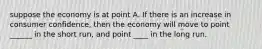 suppose the economy is at point A. If there is an increase in consumer confidence, then the economy will move to point ______ in the short run, and point ____ in the long run.