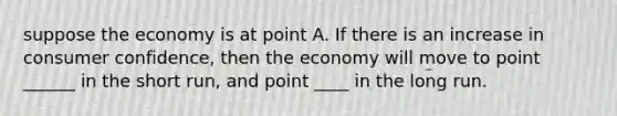 suppose the economy is at point A. If there is an increase in consumer confidence, then the economy will move to point ______ in the short run, and point ____ in the long run.