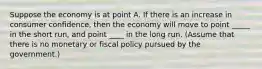 Suppose the economy is at point A. If there is an increase in consumer confidence, then the economy will move to point _____ in the short run, and point ____ in the long run. (Assume that there is no monetary or fiscal policy pursued by the government.)