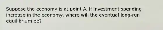 Suppose the economy is at point A. If investment spending increase in the economy, where will the eventual long-run equilibrium be?