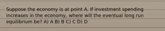 Suppose the economy is at point A. If investment spending increases in the economy, where will the eventual long run equilibrium be? A) A B) B C) C D) D