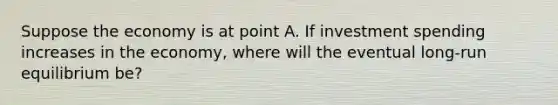 Suppose the economy is at point A. If investment spending increases in the economy, where will the eventual long-run equilibrium be?