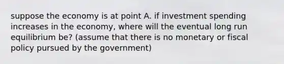 suppose the economy is at point A. if investment spending increases in the economy, where will the eventual long run equilibrium be? (assume that there is no monetary or fiscal policy pursued by the government)