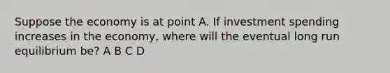 Suppose the economy is at point A. If investment spending increases in the economy, where will the eventual long run equilibrium be? A B C D