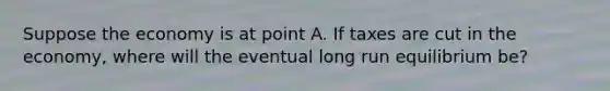 Suppose the economy is at point A. If taxes are cut in the economy, where will the eventual long run equilibrium be?