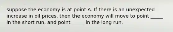 suppose the economy is at point A. If there is an unexpected increase in oil prices, then the economy will move to point _____ in the short run, and point _____ in the long run.