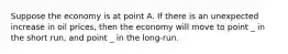 Suppose the economy is at point A. If there is an unexpected increase in oil prices, then the economy will move to point _ in the short run, and point _ in the long-run.