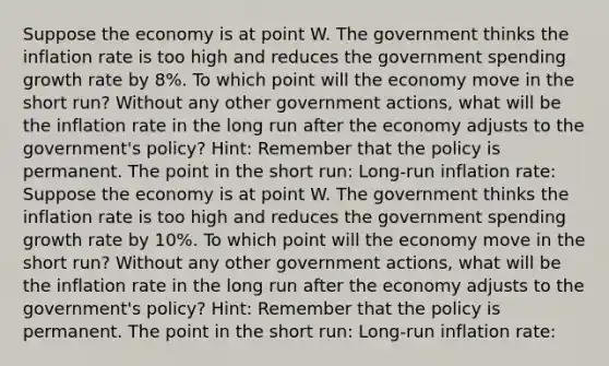 Suppose the economy is at point W. The government thinks the inflation rate is too high and reduces the government spending growth rate by 8%. To which point will the economy move in the short run? Without any other government actions, what will be the inflation rate in the long run after the economy adjusts to the government's policy? Hint: Remember that the policy is permanent. The point in the short run: Long-run inflation rate: Suppose the economy is at point W. The government thinks the inflation rate is too high and reduces the government spending growth rate by 10%. To which point will the economy move in the short run? Without any other government actions, what will be the inflation rate in the long run after the economy adjusts to the government's policy? Hint: Remember that the policy is permanent. The point in the short run: Long-run inflation rate: