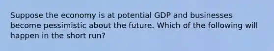 Suppose the economy is at potential GDP and businesses become pessimistic about the future. Which of the following will happen in the short run?