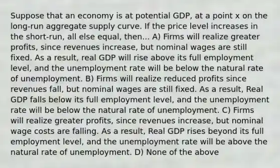 Suppose that an economy is at potential GDP, at a point x on the long-run aggregate supply curve. If the price level increases in the short-run, all else equal, then... A) Firms will realize greater profits, since revenues increase, but nominal wages are still fixed. As a result, real GDP will rise above its full employment level, and the <a href='https://www.questionai.com/knowledge/kh7PJ5HsOk-unemployment-rate' class='anchor-knowledge'>unemployment rate</a> will be below the natural rate of unemployment. B) Firms will realize reduced profits since revenues fall, but nominal wages are still fixed. As a result, Real GDP falls below its full employment level, and the unemployment rate will be below the natural rate of unemployment. C) Firms will realize greater profits, since revenues increase, but nominal wage costs are falling. As a result, Real GDP rises beyond its full employment level, and the unemployment rate will be above the natural rate of unemployment. D) None of the above