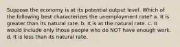 Suppose the economy is at its potential output level. Which of the following best characterizes the unemployment rate? a. It is greater than its natural rate. b. It is at the natural rate. c. It would include only those people who do NOT have enough work. d. It is less than its natural rate.