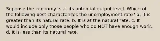 Suppose the economy is at its potential output level. Which of the following best characterizes the unemployment rate? a. It is greater than its natural rate. b. It is at the natural rate. c. It would include only those people who do NOT have enough work. d. It is less than its natural rate.