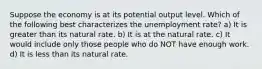 Suppose the economy is at its potential output level. Which of the following best characterizes the unemployment rate? a) It is greater than its natural rate. b) It is at the natural rate. c) It would include only those people who do NOT have enough work. d) It is less than its natural rate.