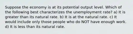 Suppose the economy is at its potential output level. Which of the following best characterizes the unemployment rate? a) It is greater than its natural rate. b) It is at the natural rate. c) It would include only those people who do NOT have enough work. d) It is less than its natural rate.