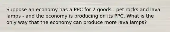 Suppose an economy has a PPC for 2 goods - pet rocks and lava lamps - and the economy is producing on its PPC. What is the only way that the economy can produce more lava lamps?