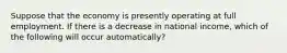 Suppose that the economy is presently operating at full employment. If there is a decrease in national​ income, which of the following will occur​ automatically?