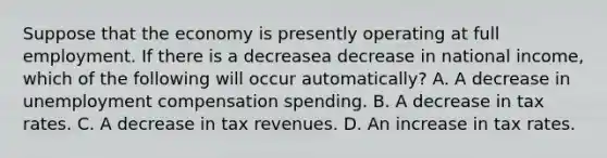 Suppose that the economy is presently operating at full employment. If there is a decreasea decrease in national​ income, which of the following will occur​ automatically? A. A decrease in unemployment compensation spending. B. A decrease in tax rates. C. A decrease in tax revenues. D. An increase in tax rates.