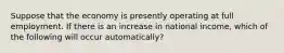 Suppose that the economy is presently operating at full employment. If there is an increase in national​ income, which of the following will occur​ automatically?