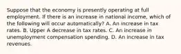 Suppose that the economy is presently operating at full employment. If there is an increase in national​ income, which of the following will occur​ automatically? A. An increase in tax rates. B. Upper A decrease in tax rates. C. An increase in unemployment compensation spending. D. An increase in tax revenues.