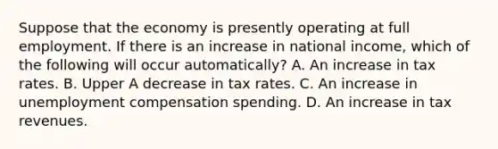 Suppose that the economy is presently operating at full employment. If there is an increase in national​ income, which of the following will occur​ automatically? A. An increase in tax rates. B. Upper A decrease in tax rates. C. An increase in unemployment compensation spending. D. An increase in tax revenues.