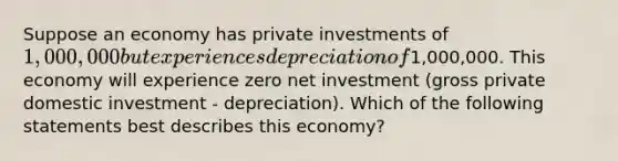 Suppose an economy has private investments of 1,000,000 but experiences depreciation of1,000,000. This economy will experience zero net investment (gross private domestic investment - depreciation). Which of the following statements best describes this economy?