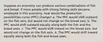 Suppose an economy can produce various combinations of fish and bread. If more people with strong fishing skills became employed in this economy, how would the production possibilities curve (PPC) change? a. The PPC would shift outward on the fish axis, but would not change on the bread axis. b. The PPC would shift outward equally along both the fish and the bread axes. c. The PPC would shift inward on the bread axis, but would not change on the fish axis. d. The PPC would shift inward equally along both the fish and bread axes.