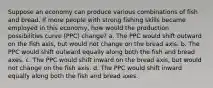 Suppose an economy can produce various combinations of fish and bread. If more people with strong fishing skills became employed in this economy, how would the production possibilities curve (PPC) change? a. The PPC would shift outward on the fish axis, but would not change on the bread axis. b. The PPC would shift outward equally along both the fish and bread axes. c. The PPC would shift inward on the bread axis, but would not change on the fish axis. d. The PPC would shift inward equally along both the fish and bread axes.