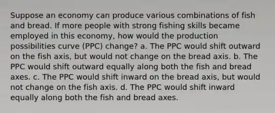 Suppose an economy can produce various combinations of fish and bread. If more people with strong fishing skills became employed in this economy, how would the production possibilities curve (PPC) change? a. The PPC would shift outward on the fish axis, but would not change on the bread axis. b. The PPC would shift outward equally along both the fish and bread axes. c. The PPC would shift inward on the bread axis, but would not change on the fish axis. d. The PPC would shift inward equally along both the fish and bread axes.