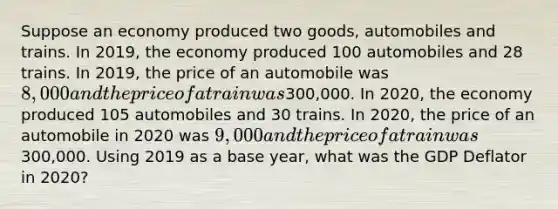 Suppose an economy produced two goods, automobiles and trains. In 2019, the economy produced 100 automobiles and 28 trains. In 2019, the price of an automobile was 8,000 and the price of a train was300,000. In 2020, the economy produced 105 automobiles and 30 trains. In 2020, the price of an automobile in 2020 was 9,000 and the price of a train was300,000. Using 2019 as a base year, what was the GDP Deflator in 2020?