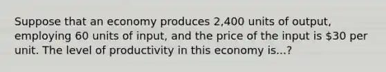 Suppose that an economy produces 2,400 units of output, employing 60 units of input, and the price of the input is 30 per unit. The level of productivity in this economy is...?