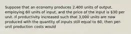 Suppose that an economy produces 2,400 units of output, employing 60 units of input, and the price of the input is 30 per unit. If productivity increased such that 3,000 units are now produced with the quantity of inputs still equal to 60, then per-unit production costs would