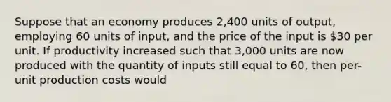 Suppose that an economy produces 2,400 units of output, employing 60 units of input, and the price of the input is 30 per unit. If productivity increased such that 3,000 units are now produced with the quantity of inputs still equal to 60, then per-unit production costs would