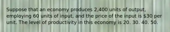 Suppose that an economy produces 2,400 units of output, employing 60 units of input, and the price of the input is 30 per unit. The level of productivity in this economy is 20. 30. 40. 50.