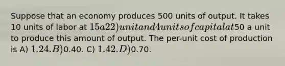 Suppose that an economy produces 500 units of output. It takes 10 units of labor at 15 a 22) unit and 4 units of capital at50 a unit to produce this amount of output. The per-unit cost of production is A) 1.24. B)0.40. C) 1.42. D)0.70.